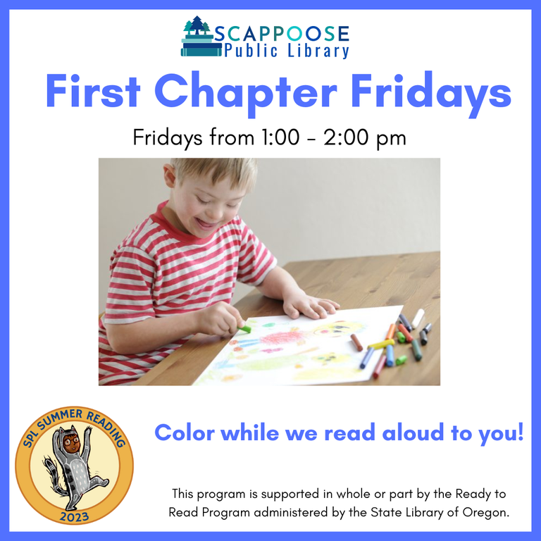 Scappoose Public Library First Chapter Fridays. Fridays from 1:00 to 2:00 PM. SPL Summer Reading 2023. Color while we read aloud to you! This program is supported in whole or part by the Ready to Read Program administered by the State Library of Oregon.