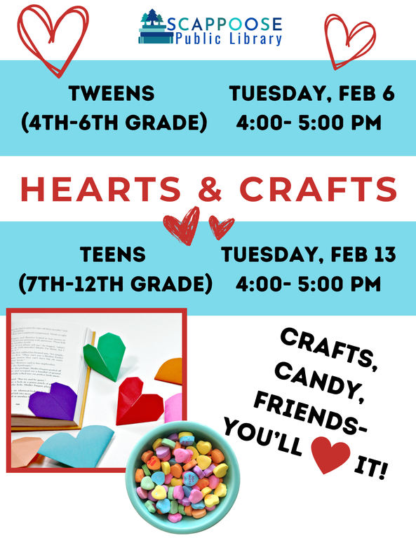 Scappoose Public Library: Hearts & Crafts. Crafts, Candy, Friends — You'll ❤ it! Tweens (4th–6th Grade: Tuesday, Feb 6, 4:00–5:00 PM. Teens (7th–12th Grade): Tuesday, February 13, 4:00–5:00 PM. Flyer has photos of heart-shaped page-corner bookmarks, and a bowl of conversational heart candies.