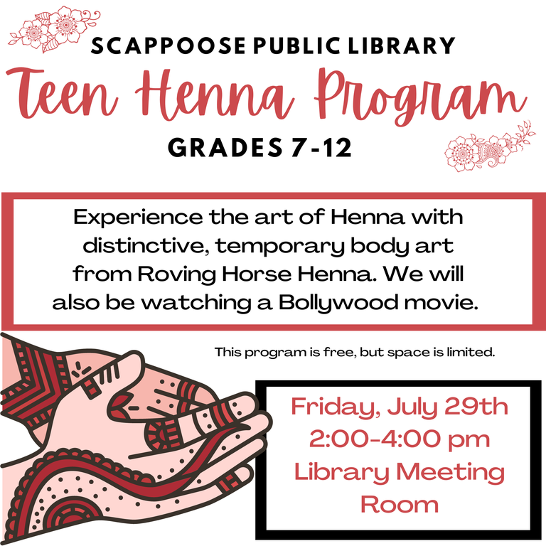 Scappoose Public Library Teen Henna Program. Grades 7–12. Experience the art of Henna with distinctive, temporary body art from Roving Horse Henna. We will also be watching a Bollywood movie. This program is free, but space is limited. Friday, July 29th, 2:00–4:00 PM, Library Meeting Room.