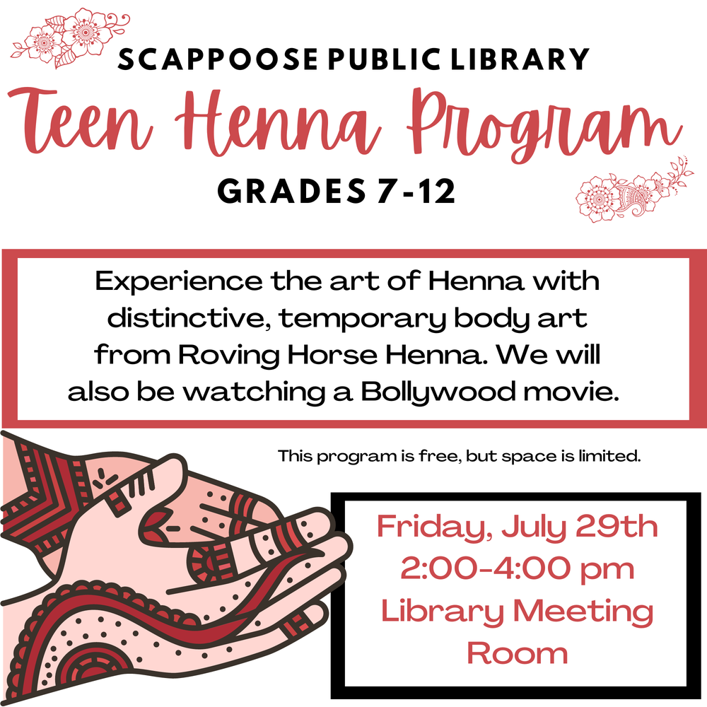 Henna srp 2022.png Scappoose Public Library Teen Henna Program. Grades 7–12. Experience the art of Henna with distinctive, temporary body art from Roving Horse Henna. We will also be watching a Bollywood movie. This program is free, but space is limited. Friday, July 29th, 2:00–4:00 PM, Library Meeting Room.