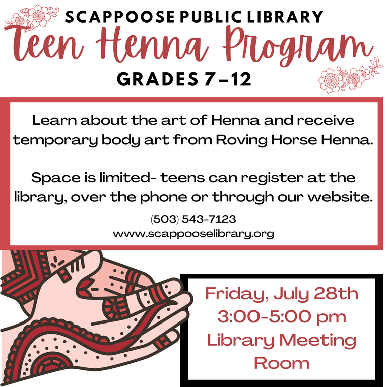 Scappoose Public Library Teen Henna Program, Grades 7–12. Learn about the art of Henna and receive temporary body art from Roving Horse Henna. Space is limited — teens can register at the library, over the phone, or through our website. (503) 543-7123 www.scappooselibrary.org . Friday, July 28th, 3:00–5:00 PM, Library Meeting Room.