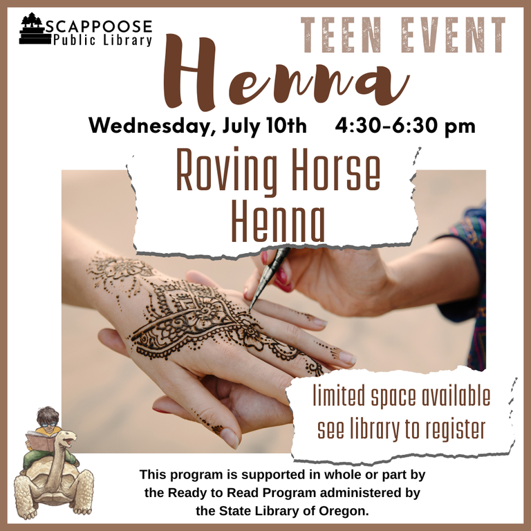 Scappoose Public Library Teen Event: Henna. Roving Horse Henna. Wednesday, July 10th, 4:30–6:30 PM. Roving Horse Henna. Limited space available, see library to register. This program is supported in who or part by the Ready to Read Program administered by the State Library of Oregon.