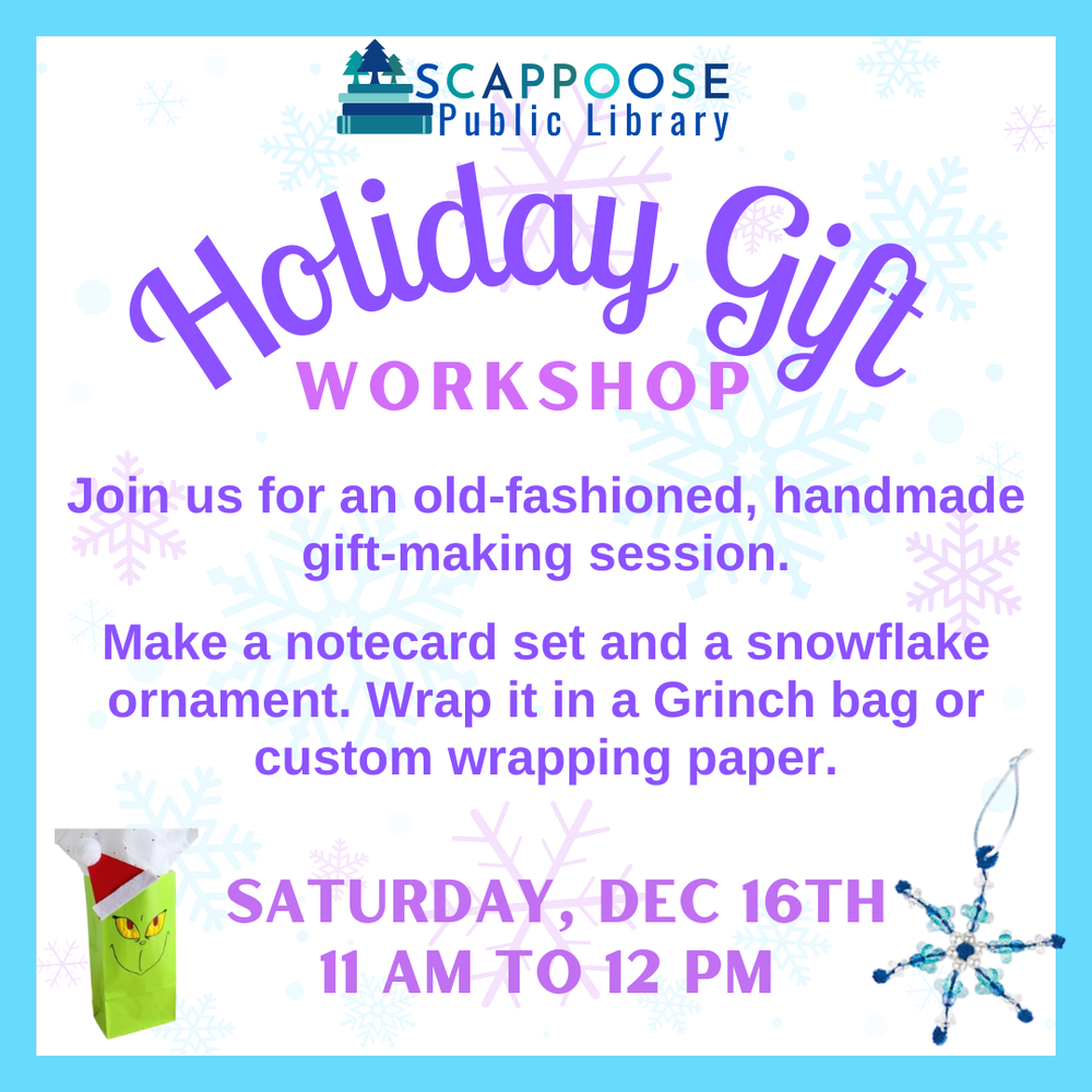 Holiday Gift Workshop.png Scappoose Public Library Holiday Gift Workshop. Join us for an old-fashioned, handmade gift-making session. Make a notecard set and a snowflake ornament. Wrap it in a Grinch bag or custom wrapping paper. Saturday, Dec 16th, 11 AM to 12 PM.