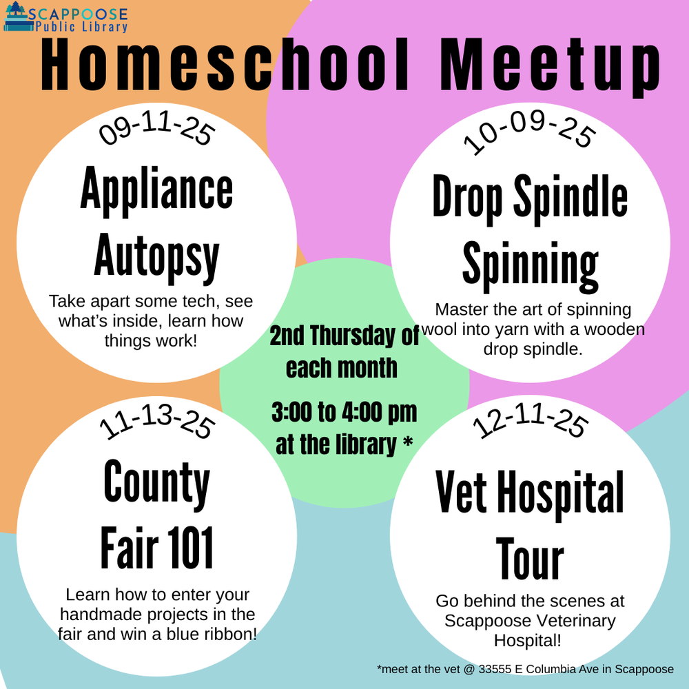 Scappoose Public Library Homeschool Meetup. 2nd Thursday of each month. 3:00 to 4:00 PM at the library.* 09/11/25: Appliance Autopsy: Take apart some tech, see what's inside, learn how things work! 10/09/2025: Drop Spindle Spinning: Master the art of spinning wool into yarn with a wooden drop spindle. 11/13/2025: County Fair 101: Learn how to enter your handmade projects in the fair and win a blue ribbon! 12/11/2025: Vet Hospital Tour: Go behind the scenes at Scappoose Veterinary Hospital! *Meet at the vet at 33555 E Columbia Ave in Scappoose.