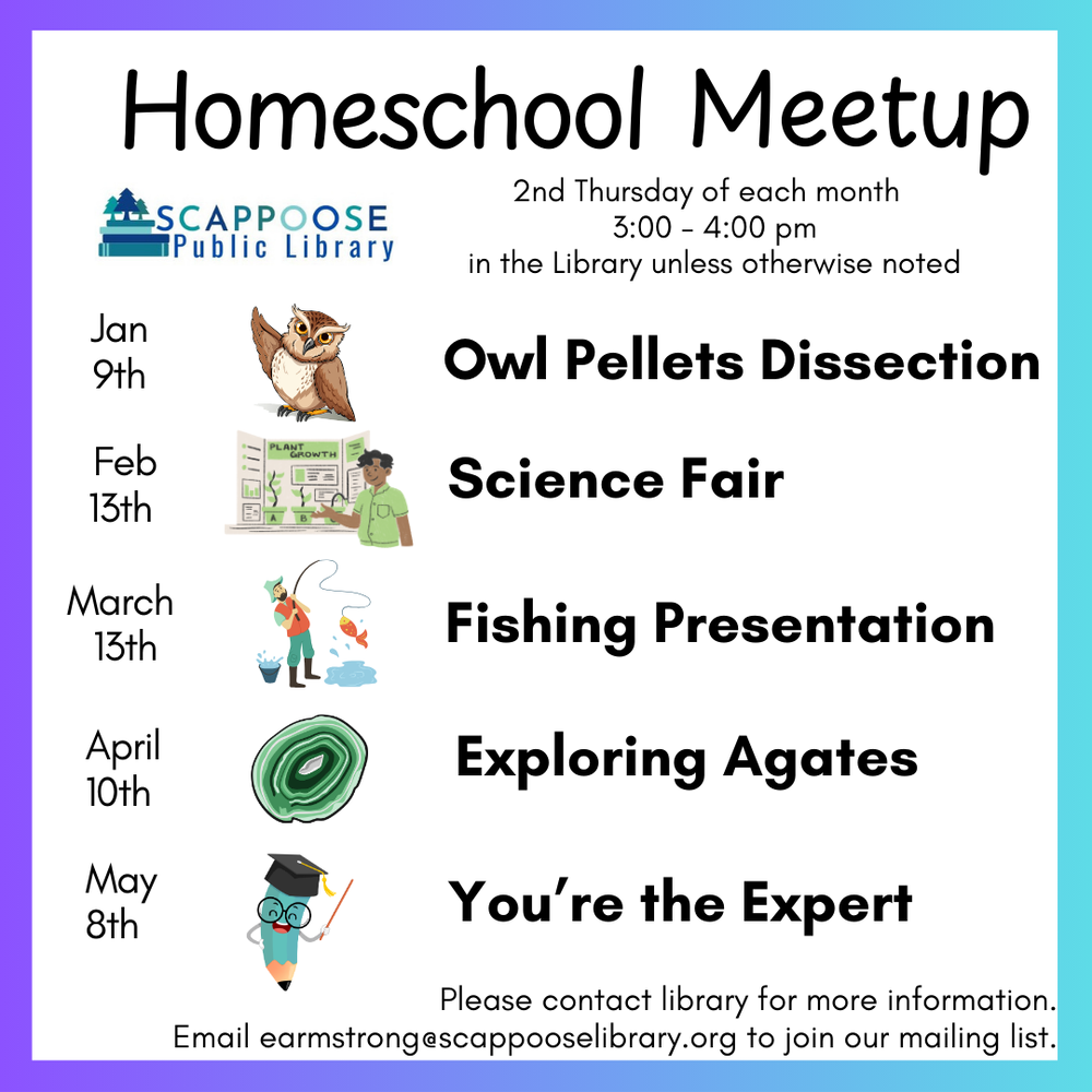 Homeschool Meetup. Scappoose Public Library. 2nd Thursday of each month, 3:00–4:00 PM, in the Library unless otherwise noted. Jan 9th: Owl Pellets Dissection. February 13th: Science Fair. March 13th: Fishing Presentation. April 10th: Exploring Agates. May 8th: You're the Expert. Please contact library for more information. Email earmstrong@scappooselibrary.org to join our mailing list.