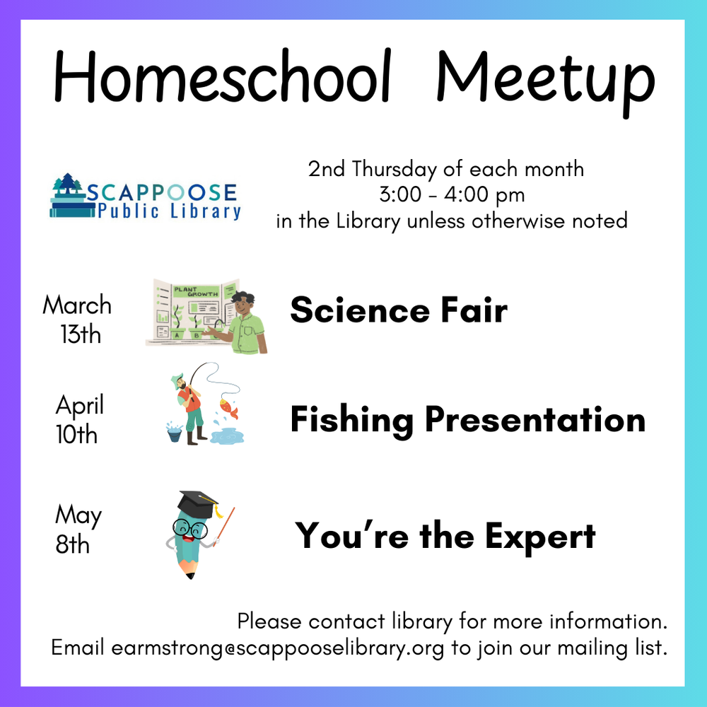 Homeschool Meetup. 2nd Thursday of each month. 3:00–4:00 PM, in the Library unless otherwise noted. March 13th: Science Fair. April 10th: Fishing Presentation. May 8th: You're the expert. Please contact library for more information. Email earmstrong@scappooselibrary.org to join our mailing list.
