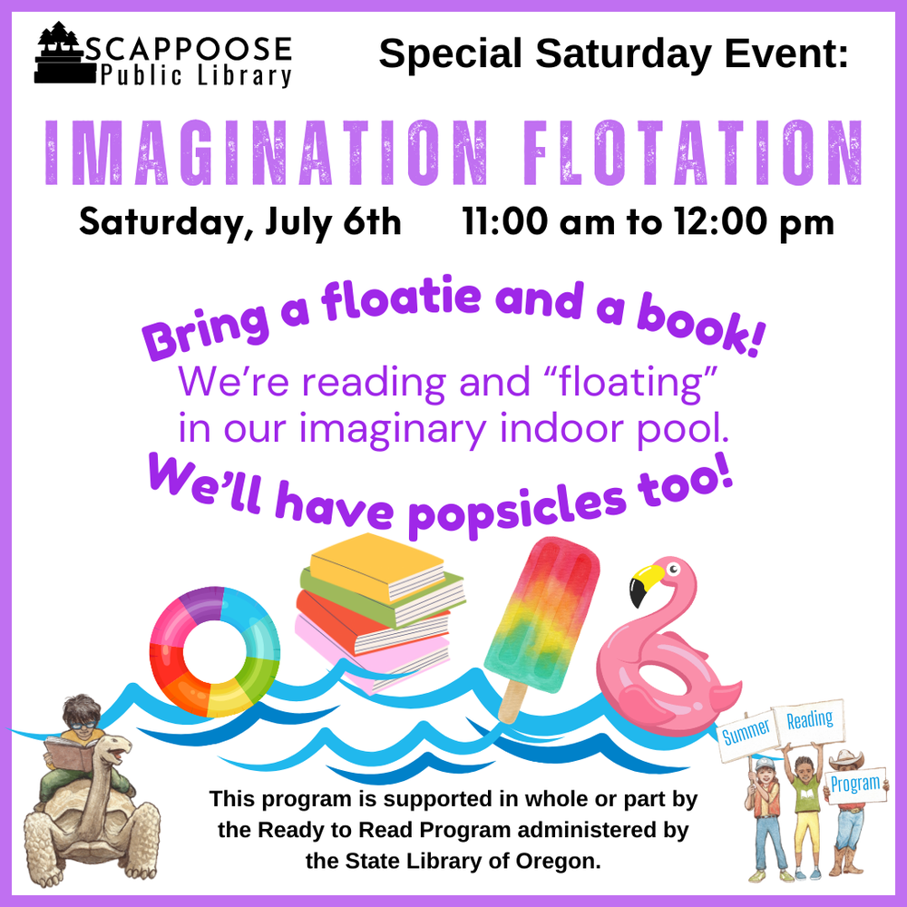 Scappoose Public Library Special Saturday Event: Imagination Flotation. Saturday, July 6th, 11:00 AM to 12:00 PM. Bring a floatie and a book! We're reading and "floating" in our imaginary indoor pool. We'll have popsicles too! This program is supported in whole or part by the Ready to Read Program administered by the State Library of Oregon.