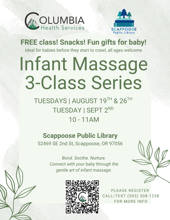 Columbia Health Services. Scappoose Public Library. Infant Massage 3-Class Series. Tuesdays: August 19th, August 26th, and September 2nd, 10:00–11:00 AM, at the Scappoose Public Library 52469 SE 2nd St Scappoose, OR 97056. Free class! Snacks! Fun gifts for baby! Ideal for babies before they start to crawl, all ages welcome. Bond. Soothe. Nurture. Connect with your baby through the gentle art of infant massage. Please register. Call/text (503) 308-1238 for more info. Flyer includes a QR code to @columbiahealthservices Link Tree.
