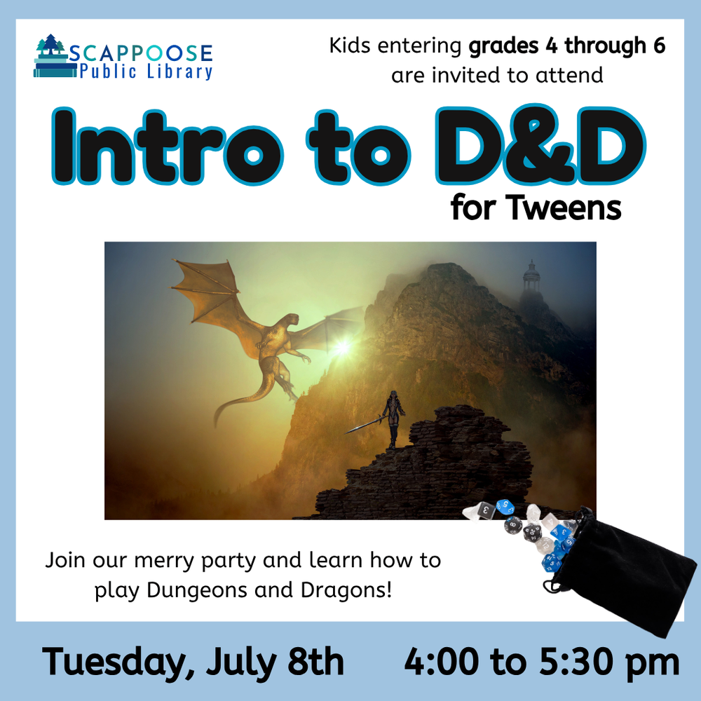 Scappoose Public Library. Kids entering grades 4 through 6 are invited to attend Intro to D&D for Tweens. Join our merry party and learn how to play Dungeons and Dragons! Tuesday, July 8th, 4:00 to 5:30 PM. Includes an illustration of a human with a sword walking towards a dragon lifting off from a mountain. Also includes a photo of polyhedral dice spilling out of a bag.