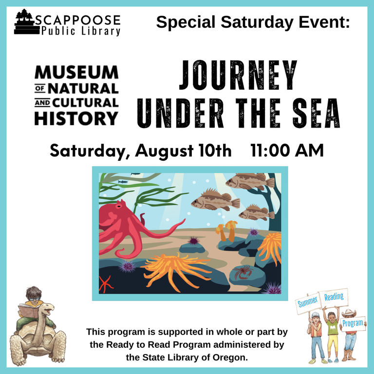 Scappoose Public Library Special Saturday Event: Museum of Natural and Cultural History: Journey Under the Sea. Saturday, August 10th, 11:00 AM. This program is supported in whole or part by the Ready to Read Program administered by the State Library of Oregon.