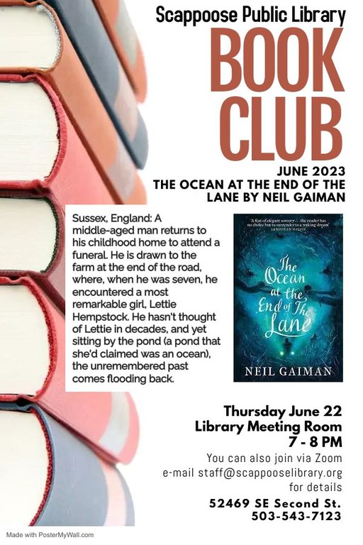 Scappoose Public Library Book Club. June 2023: The Ocean at the End of the Lane by Neil Gaiman. Thursday, June 22, Library Meeting Room, 7–8 PM. You can also join via Zoom, email staff@scappooselibrary.org for details. 52469 SE Second St. 503-543-7123. Sussex, England: A middle-aged man returns to his childhood home to attend a funeral. He is drawn to the farm at the end of the road, where, when he was seven, he encountered a most remarkable girl, Lettie Hempstock. He hasn't thought of Lettie in decades, and yet sitting by the pond (a pond that she'd claimed was an ocean), the unremembered past comes flooding back.