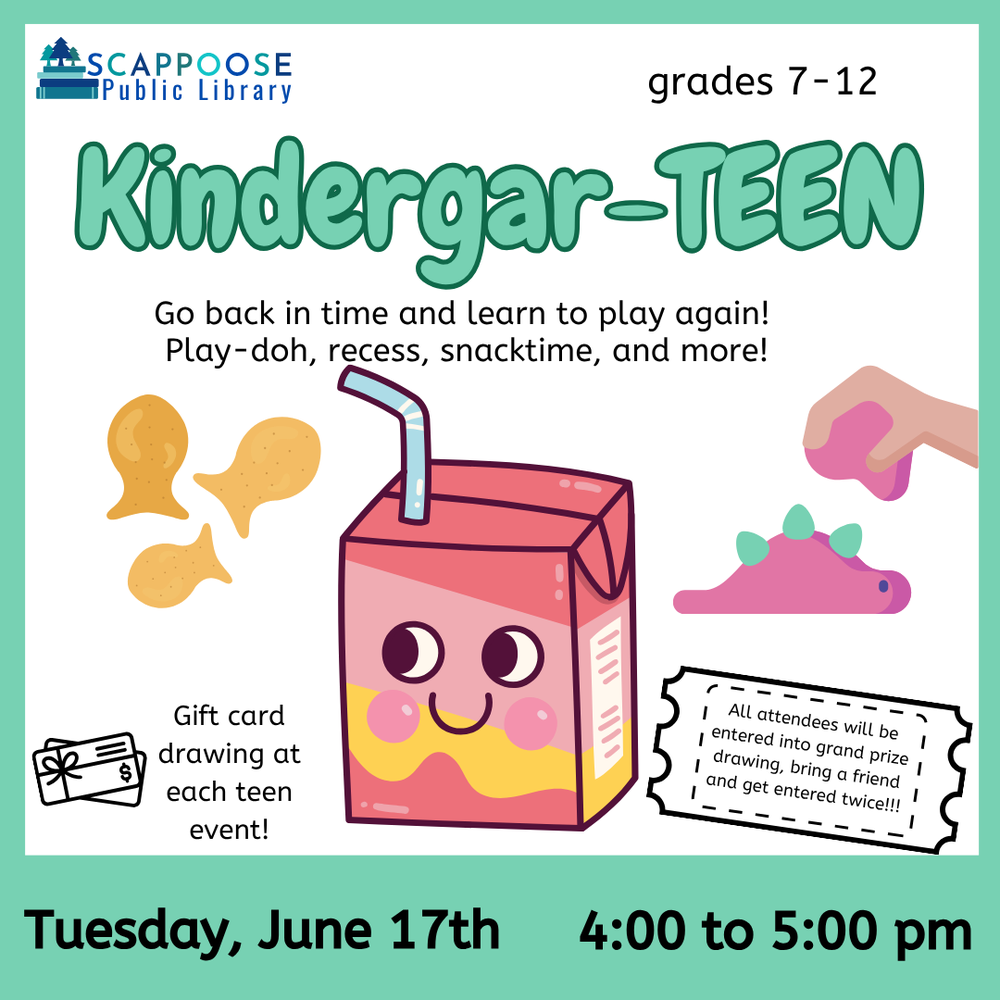 Scappoose Public Library. Grades 7–12. Kindergar-TEEN. Go back in time and learn to play again! Play-doh, recess, snacktime, and more! Gift card drawing at each teen event! All attendees will be entered into grand prize drawing, bring a friend and get entered twice!!! Tuesday, June 17th, 4:00 to 5:00 PM. Flyer includes clip art of goldfish crackers, a smiling anthropomorphic juice box, and a stegosaurus being sculpted out of Play-doh.