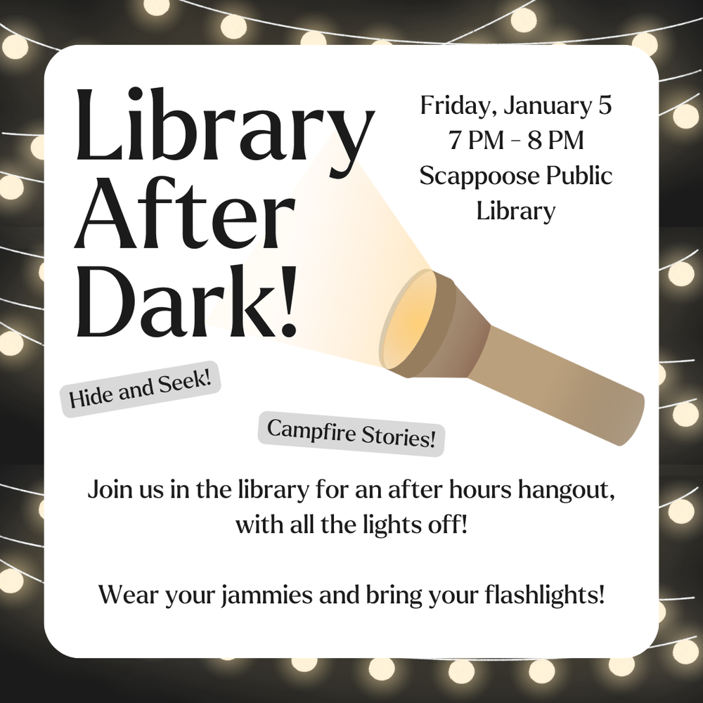 Library After Dark.png Library After Dark! Friday, January 5, 7 PM–8 PM, Scappoose Public Library. Hide and seek! Campfire stories! Join us in the library for an after hours hangout, with all the lights off! Wear your jammies and bring your flashlights!