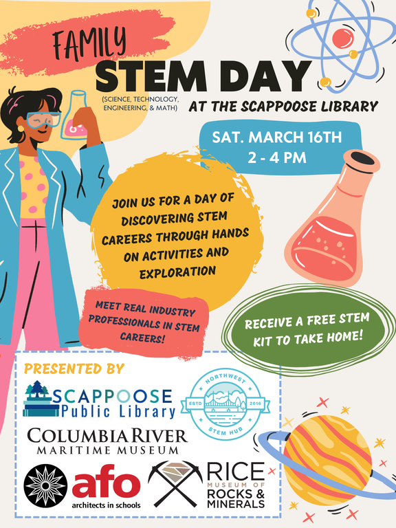 Family STEM Day (Science, Technology, Engineering, & Math) at the Scappoose Library. Sat. March 16th 2–4 PM. Join us for a day of discovering STEM careers through hands on activities and exploration. Meet real industry professionals in STEM careers! Receive a free STEM kit to take home! Presented by: Scappoose Public Library, Northwest STEM Hub, Columbia River Maritime Museum, AFO architects in schools, Rice Museum of Rocks & Minerals.