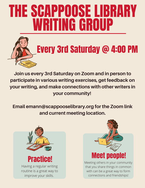 The Scappoose Library Writing Group. Every 3rd Saturday @ 4:00 PM. Join us every 3rd Saturday on Zoom and in person to participate in various writing exercises, get feedback on your writing, and make connections with other writers in your community! Email emann@scappooselibrary.org for the Zoom link and current meeting location. Practice! Having a regular writing routine is a great way to improve your skills. Meet people! Meeting others in your community that you share things in common with can be a great way to form connections and friendships!