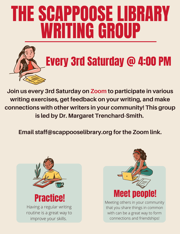 The Scappoose Library Writing Group. Every 3rd Saturday @ 4:00 PM. Join us every 3rd Saturday on Zoom to participate in various writing exercises, get feedback on your writing, and make connections with other writers in your community! This group is led by Dr. Margaret Trenchard-Smith. Email staff@scappooselibrary.org for the Zoom link. Practice! Having a regular writing routine is a great way to improve your skills. Meet people! Meeting others in your community that you share things in common with can be a great way to form connections and friendships!