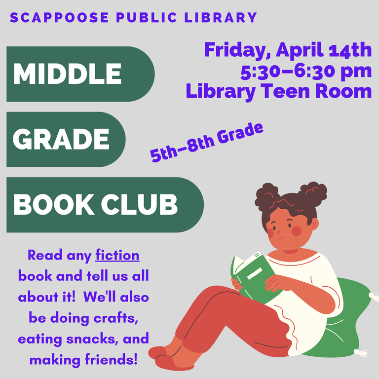 Scappoose Public Library Middle Grade Book Club, 5th–8th grade.  Read any fiction book and tell us all about it! We'll also be doing crafts, eating snacks, and making friends! Friday, April 14th, 5:30–6:30 pm, Library Teen Room.