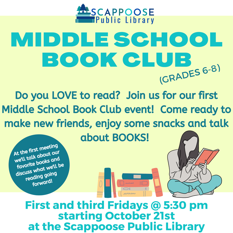Scappoose Public Library Middle School Book Club (Grades 6–8). Do you love to read? Join us for our first Middle School Book Club event! Come ready to make new friends, enjoy some snacks, and talk about books! First and third Fridays at 5:30 pm starting October 21st at the Scappoose Public Library. At the first meeting we'll talk about our favorite books and discuss what we'll be reading going forward!