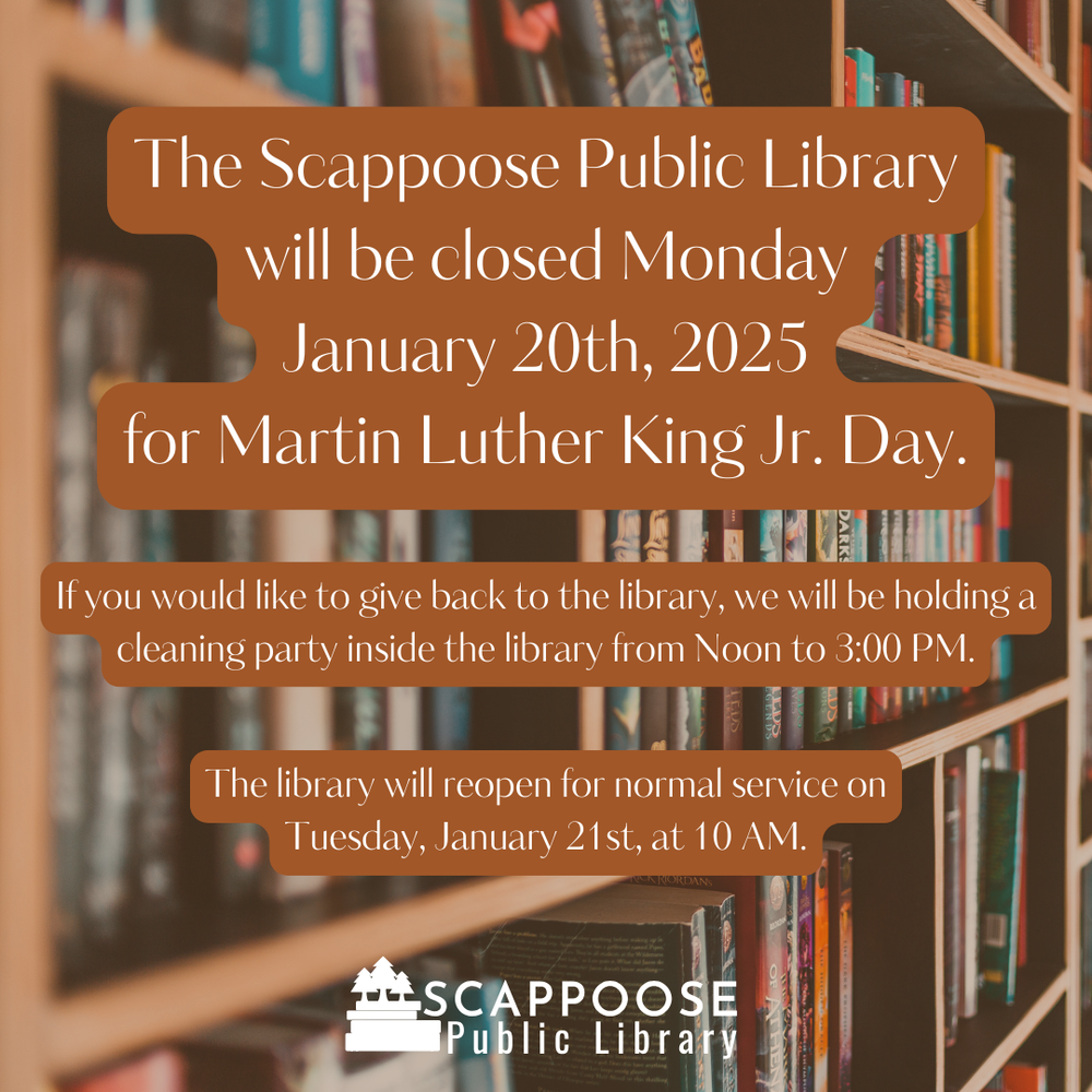 The Scappoose Public Library will be closed Monday, January 20th, 2025 for Martin Luther King Jr. Day. If you would like to give back to the library, we will be holding a cleaning party inside the library from Noon to 3:00 PM. The library will reopen for normal service on Tuesday, January 21st, at 10 AM.