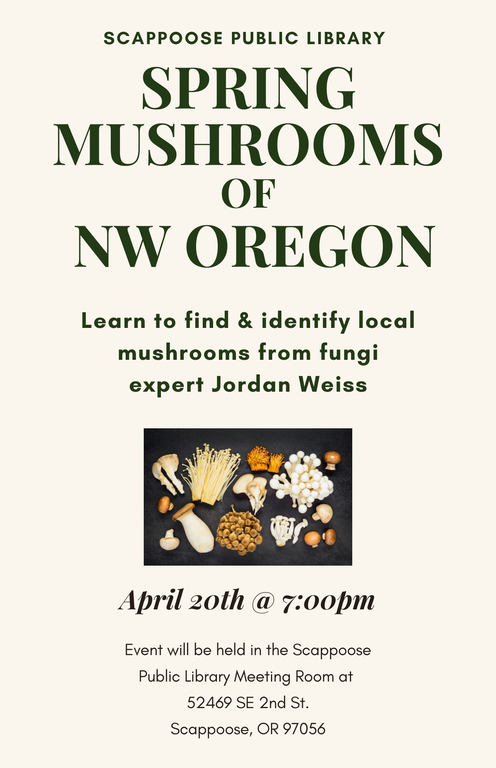 Scappoose Public Library: Spring Mushrooms of NW Oregon. Learn to find & identify local mushrooms from fungi expert Jordan Weiss. April 20th at 7:00 PM. Event will be held in the Scappoose Public Library Meeting Room at 52469 SE 2nd St., Scappoose, OR 97056.