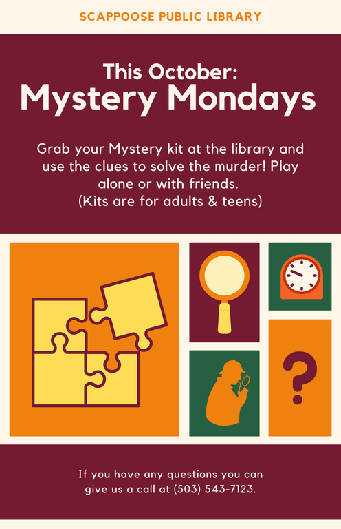 Scappoose Public Library This October: Mystery Mondays. Grab your Mystery kit at the library and use the clues to solve the murder! Play alone or with friends. (Kits are for adults & teens.) If you have any questions you can give us a call at (503) 543-7123.