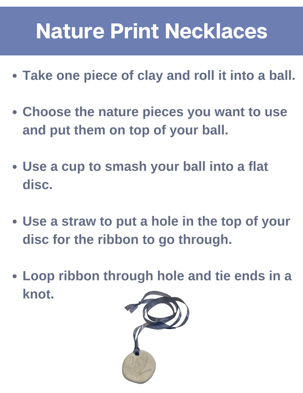 Nature Print Necklaces. Take one piece of clay and roll it into a ball. Choose the nature pieces you want to use and put them on top of your ball. Use a cup to smash your ball into a flat disc. Use a straw to put a hole in the top of your disc for the ribbon to go through. Loop ribbon through hole and tie ends in a knot.