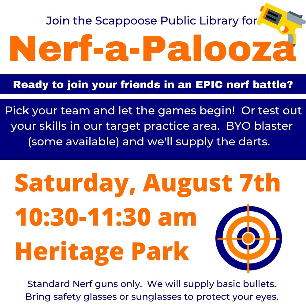 nerf 8.17.jpg Join the Scappoose Public Library for Nerf-a-Palooza. Ready to join your friends in an epic nerf battle? Pick your team and let the games begin! Or test out your skills in our target practice area. BYO blaster (some available) and we'll supply the darts. Saturday, August 7th 10:30–11:30 am Heritage Park. Standard Nerf guns only. We will supply basic bullets. Bring safety glasses or sunglasses to protect your eyes.