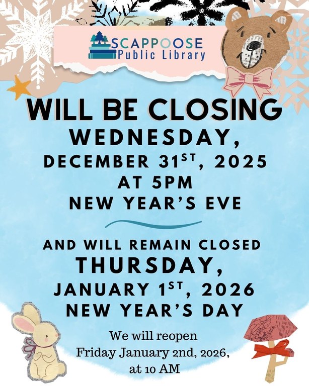 Scappoose Public Library will be closeing Wednesday, December 31st, 2025 at 5 PM New Year's Eve, and will remain closed Thursday, January 1st, 2026 New Year's Day. We will reopen Friday, January 2nd, 2026 at 10 AM.