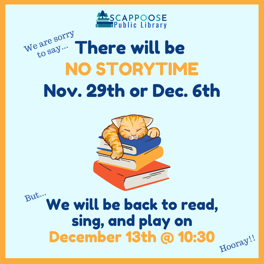 Scappoose Public Library. We are sorry to say there will be no storytime Nov. 29th or Dec. 6th. But we will be back to read, sing, and play on December 13th at 10:30. Hooray!!