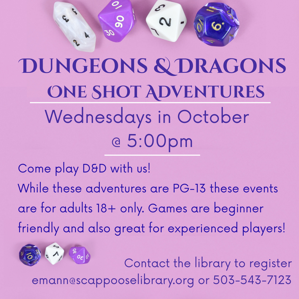 Dungeons & Dragons One Shot Adventures. Wednesdays in October at 5:00 PM. Come play D&D with us! While these adventures are PG-13 these events are for adults 18+ only. Games are beginner friendly and also great for experienced players! Contact the library to register, emann@scappooselibrary.org or 503-543-7123.