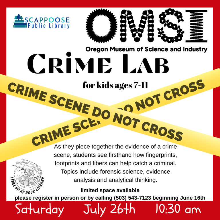 Scappoose Public Library. OMSI: Oregon Museum of Science and Industry. Crime Lab for kids ages 7–11. As they piece together the evidence of a crime scene, students see firsthand how fingerprints, footprints and fibers can help catch a criminal. Topics include forensic science, evidence analysis and analytical thinking. Limited space available. Please register in person or by calling (503) 543-7123 beginning June 16th. Saturday, July 26th, 10:30 AM, Level up at your library. Flyer is has an X of police tape over it that reads "Crime Scene Do Not Cross".