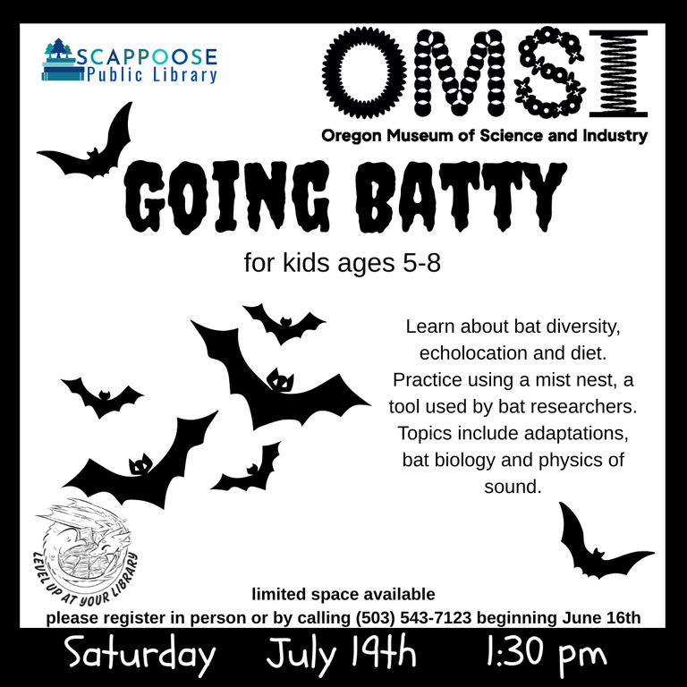 Scappoose Public Library. OMSI: Oregon Museum of Science and Industry. Going Batty for kids ages 5–8. Learn about bat diversity, echolococation and diet. Practice using a mist nest, a tool used by bat researchers. Topics inlude adaptations, bat biology and physics of sound. ***Space is limited and registration is required. Register in person or by calling (503) 543-7123.*** Saturday, July 19th. 1:30 PM. Level up at your library.