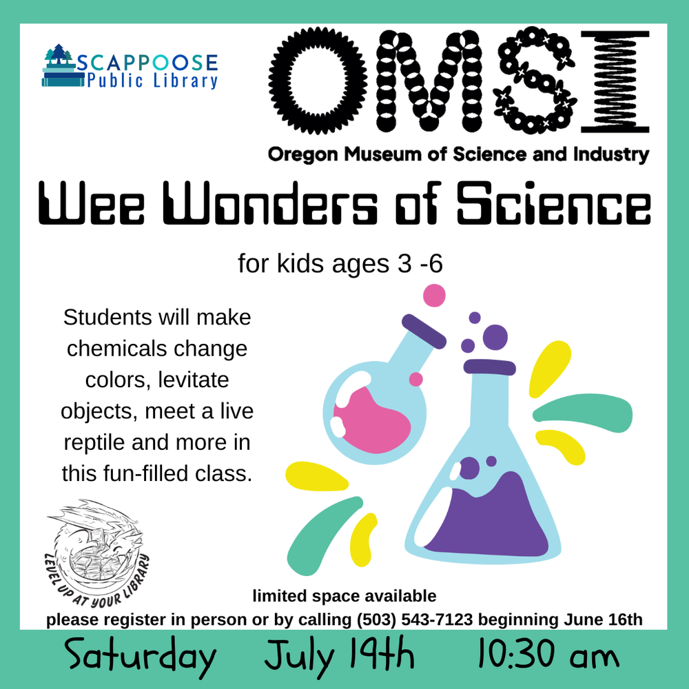 Scappoose Public Library. OMSI: Oregon Museum of Science and Industry. Wee Wonders of Science for kids ages 3–6, Students will make chemicals change colors, levitate objects, meet a live reptile and more in this fun-filled class. Limited space available. Please register in person or by calling (503) 543-7123 beginning June 16th. Saturday, July 19th, 10:30 AM. Level up at your library.