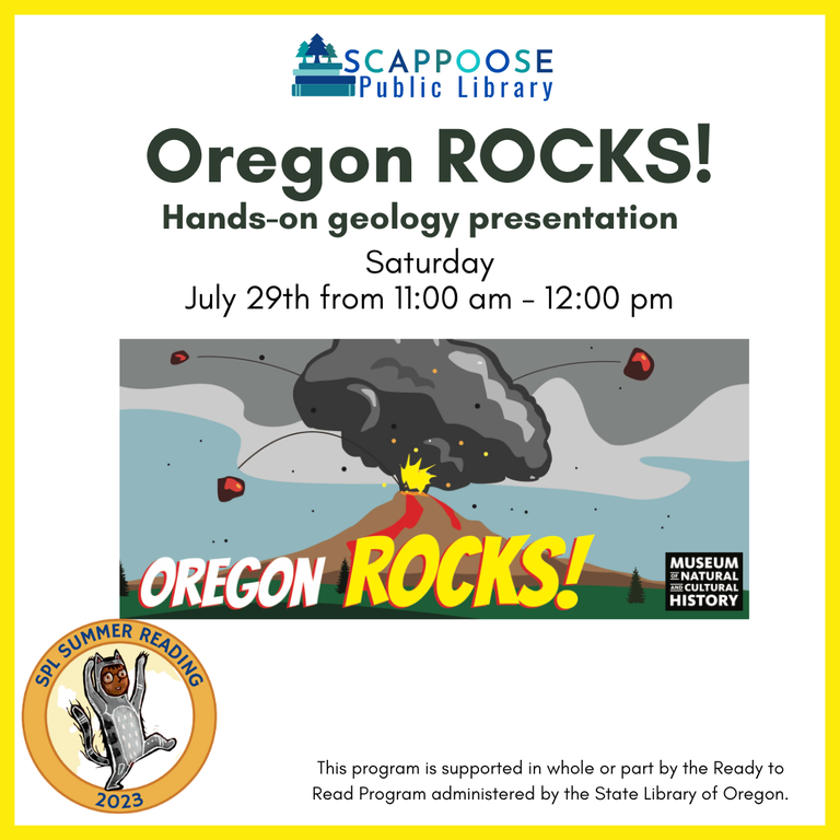 Scappoose Public Library. Oregon Rocks! Hands-on geology presentation. Saturday, Jul 29th from 11:00 AM to 12:00 PM. SPL Summer Reading 2023. This program is supported in whole or part by the Ready to Read Program administered by the State Library of Oregon.