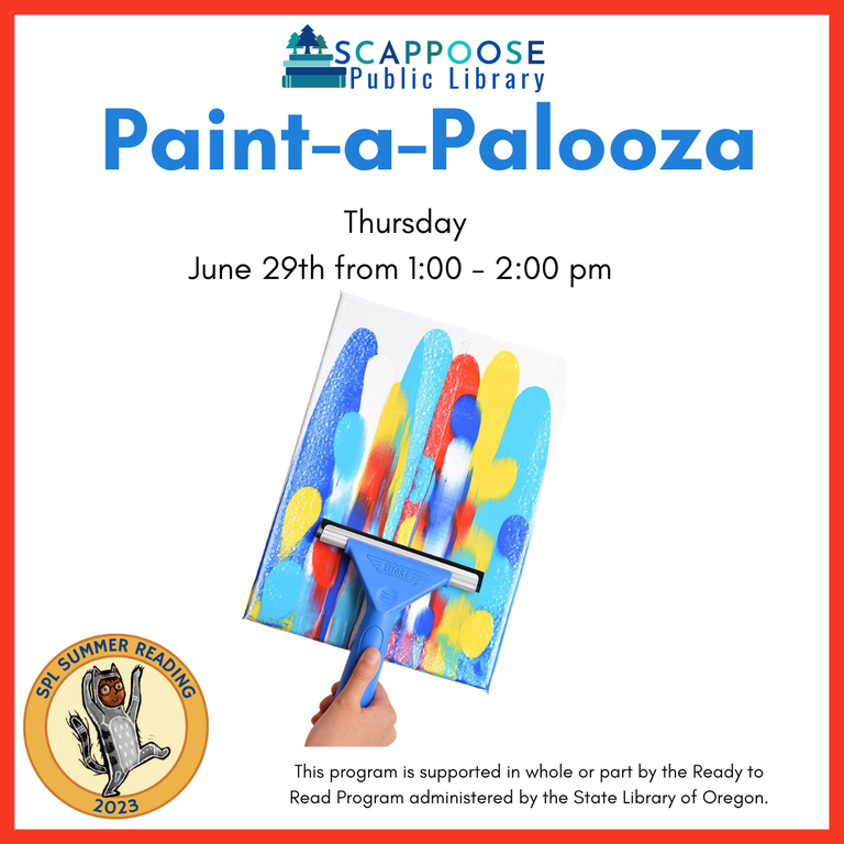 Scappoose Public Library: Paint-a-Palooza. Thursday, June 29th from 1:00 to 2:00 PM. SPL Summer Reading 2023. This program is supported in whole or part by the Ready to Read Program administered by the State Library of Oregon.