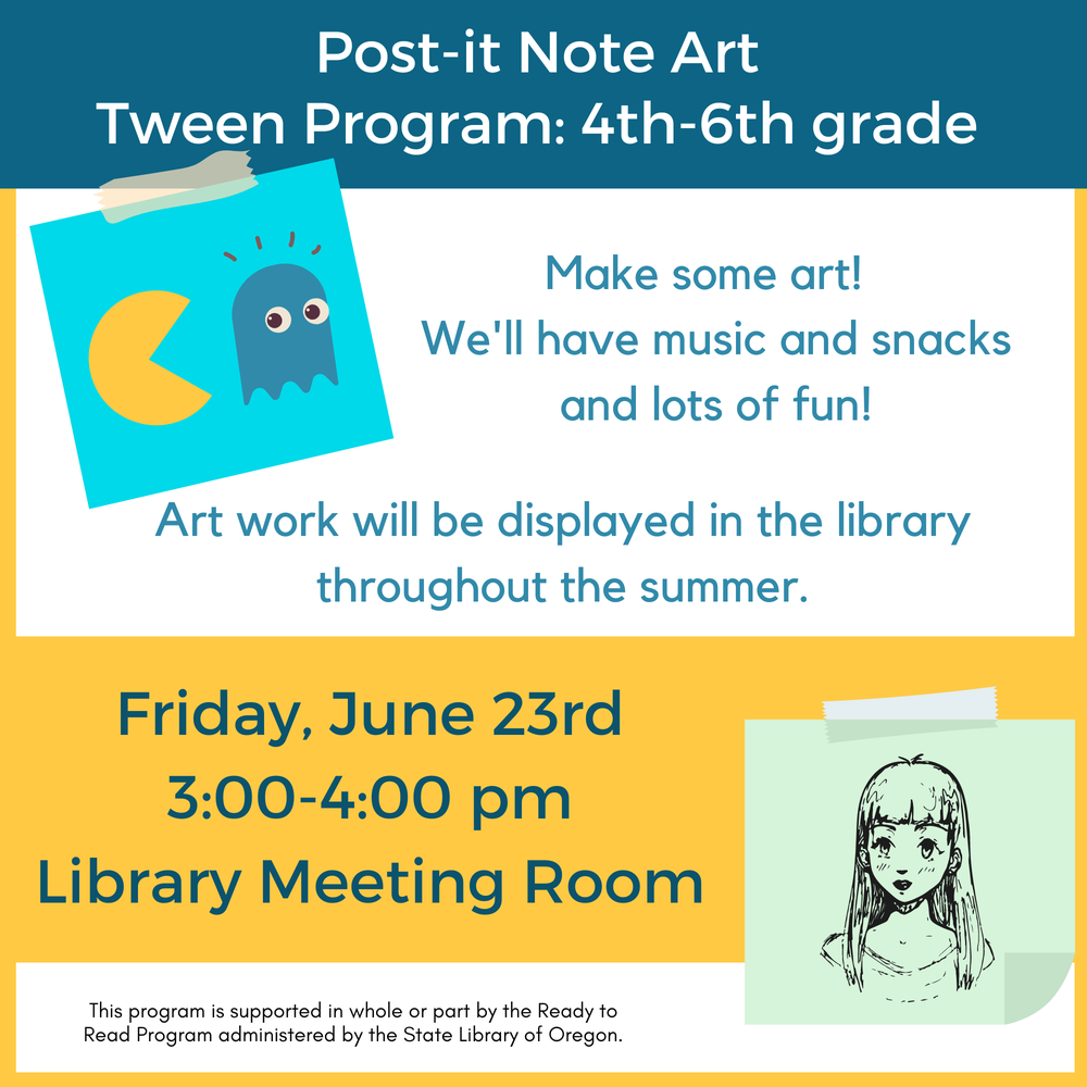 Post-it Note Art tween flyer.png Post-it Note Art Tween Program: 4th–6th Grade. Make some art! We'll have music and snacks and lots of fun! Artwork will be displayed in the library throughout the summer. Friday, June 23rd 3:00–4:00 PM. Library Meeting Room. This program is supported in whole or part by the Ready to Read Program administered by the State Library of Oregon.