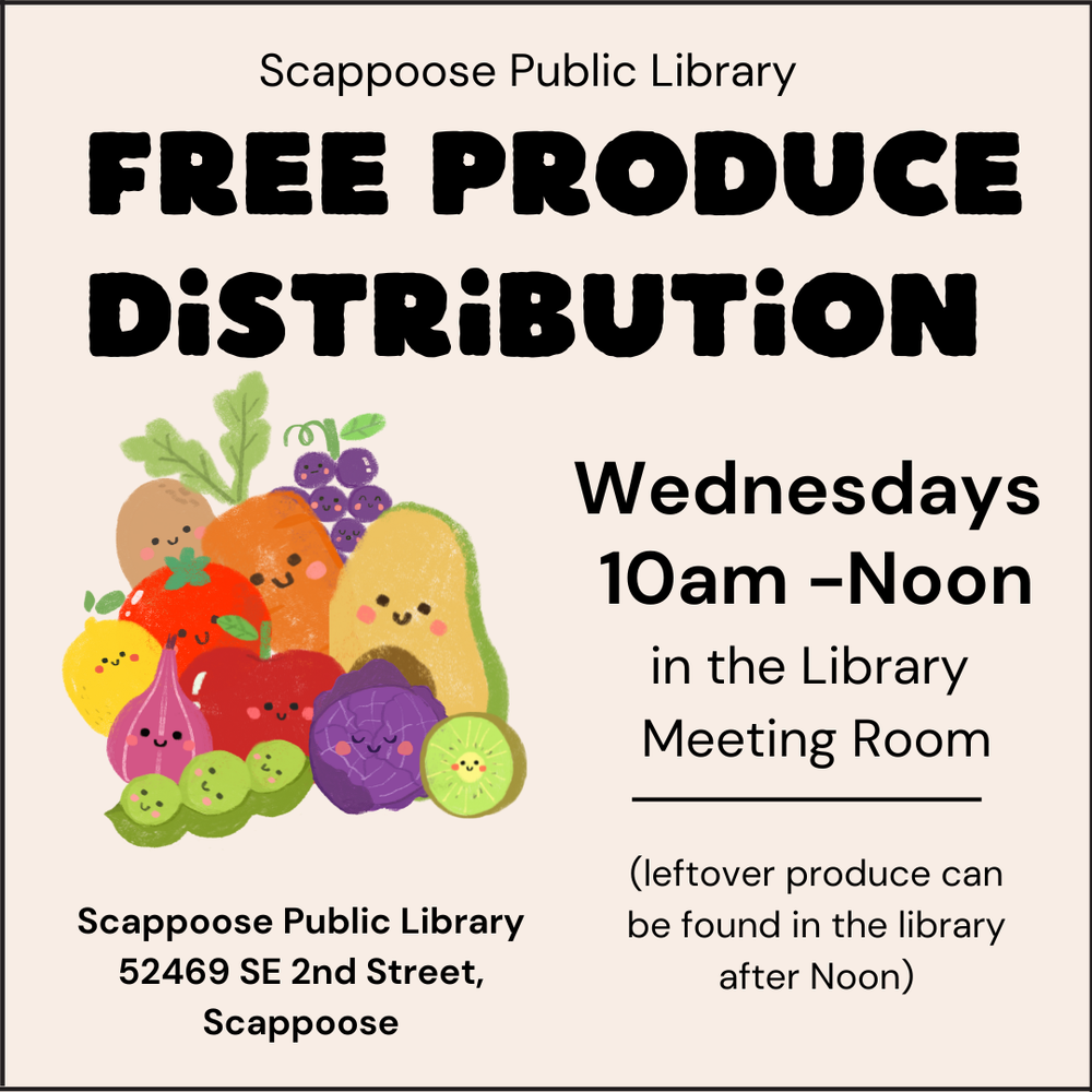 Scappoose Public Library Free Produce Distribution. Wednesdays, 10 AM–Noon in the Library Meeting Room. (Leftover produce can be found in the library after noon.) Scappoose Public Library, 52469 SE 2nd Street, Scappoose.