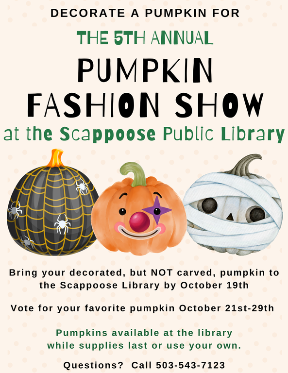 Decorate a pumpkin for the Fifth Annual Pumpkin Fashion Show at the Scappoose Public Library. Bring your decorated, but NOT carved, pumpkin to the Scappoose Library by October 19th. Vote for your favorite pumpkin October 21st–29th. Pumpkins available at the library while supplies last or use your own. Questions? Call 503-543-7123.