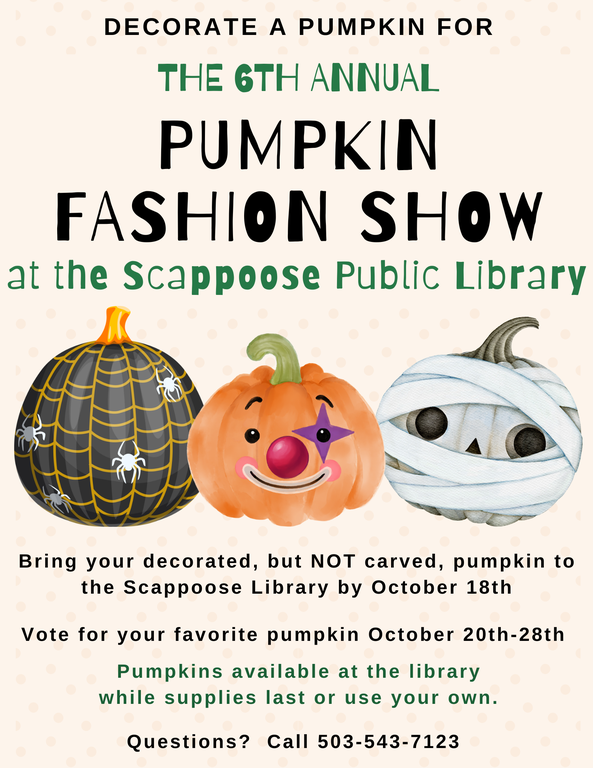 Decorate a pumpkin for the Sixth Annual Pumpkin Fashion Show at the Scappoose Public Library. Bring your decorated, but NOT carved, pumpkin to the Scappoose Library by October 18th. Vote for your favorite pumpkin October 20th–28th. Pumpkins available at the library while supplies last or use your own. Questions? Call 503-543-7123.