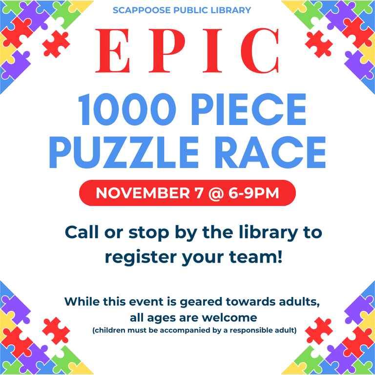 Puzzle Race 11.7.25.png Scappoose Public Library 1000 Piece Puzzle Race. November 7 at 6–9 PM. Call or stop by the library to register your team! While this event is geared towards adults, all ages are welcome (children must be accompanied by a responsible adult).