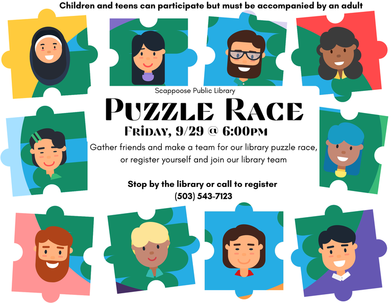 Puzzle Race. Friday, 9/29 @ 6:00 PM. Gather friends and make a team for our library puzzle race, or register yourself and join our library team. Scappoose Public Library. Stop by the library or call to register (503) 543-7123. Children and teens can participate but must be accompanied by an adult.