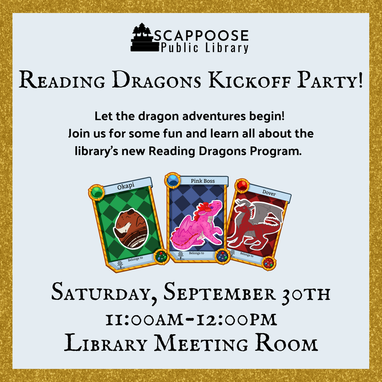 Scappoose Public Library Reading Dragons Kickoff Party! Let the dragon adventures begin! Join us for some fun and learn all about the library's new Reading Dragons Program. Saturday, September 30th, 11:00 AM–12:00 PM, Library Meeting Room.