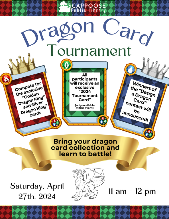 Scappoose Public Library Dragon Card Tournament. Compete for the exclusive Golden Dragon King and Silver Dragon King Cards. All participants will receive an exclusive 2024 Tournament Card (only available at this event). Winners of the Design a Dragon Card contest will be announced! Bring your dragon card collection and learn to battle! Saturday, April 27th, 2024. 11 AM–12 PM.