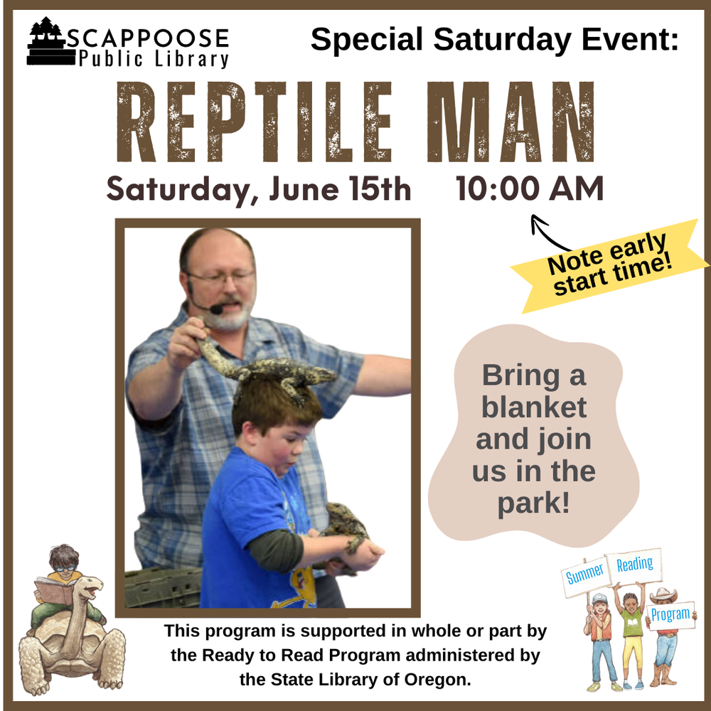 Scappoose Public Library Special Saturday Event: Reptile Man. Saturday, June 15th, 10:00 AM (Note early start time!). Bring a blanket and join us in the park! This program is supported in whole or part by the Ready to Read Program administered by the State Library of Oregon.