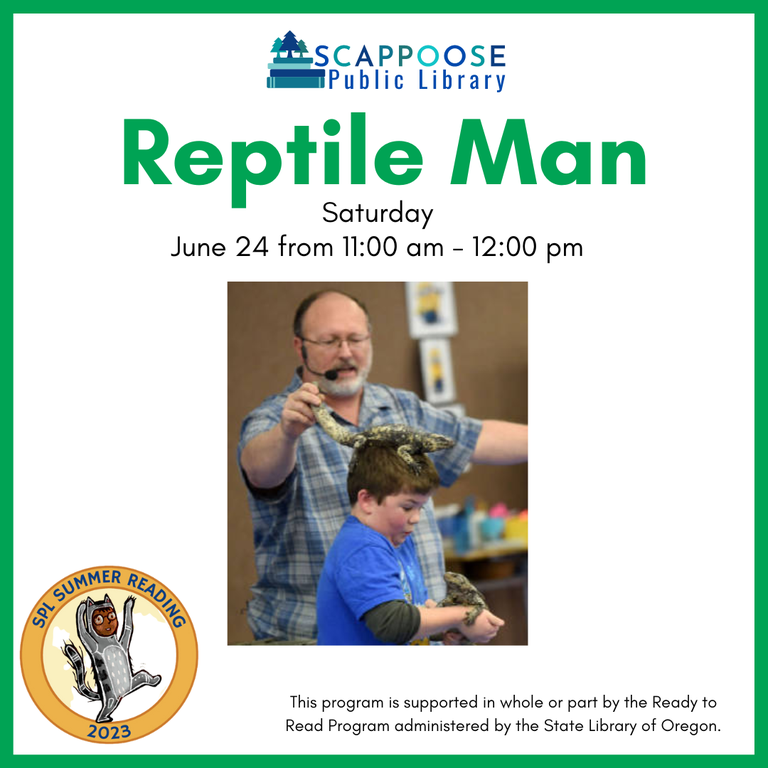 Scappoose Public Library Reptile Man. Saturday, June 24 from 11:00 am to 12:00 pm. SPL Summer Reading 2023. This program is supported in whole or part by the Ready to Read Program administered by the State Library of Oregon.