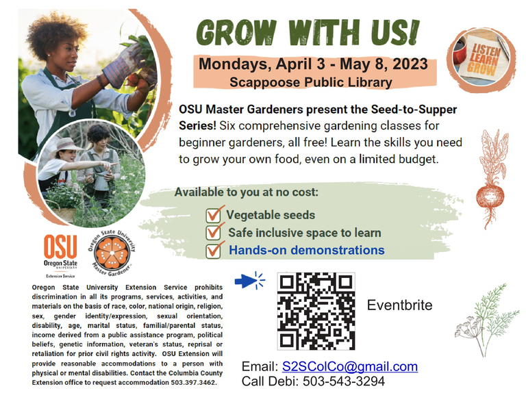 Grow With Us! Mondays, April 3–May 8, 2023, Scappoose Public Library. OSU Master Gardeners present the Seed-to-Supper Series! Six comprehensive gardening classes for beginner gardeners, all free! Learn the skills you need to grow your own food, even on a limited budget.  Available to you at no cost: Vegetable seeds, Safe inclusive space to learn, Hands-on demonstrations.  Email: S2SColCo@gmail.com Call Debi: 503-543-3294  Oregon State University Extension Service prohibits discrimination in all its programs, services, activities, and materials on the basis of race, color, national origin, religion, sex, gender identity/expression, sexual orientation, disability, age, marital status, familial/parental status, income derived from a public assistance program, political beliefs, genetic information, veteran's status, reprisal or retaliation for prior civil rights activity. OSU Extension will provide reasonable accommodations to a person with physical or mental disabilities. Contact the Columbia County Extension office to request accommodations 503-397-3462. The image has a QR code for an Eventbrite listing.