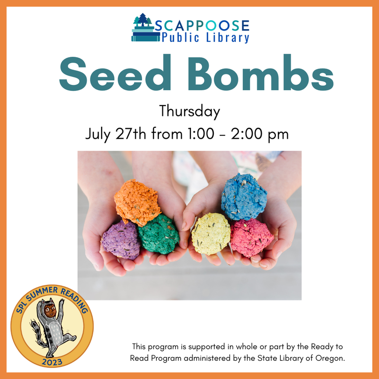 Scappoose Public Library Seed Bombs. Thursday, July 27th from 1:00 to 2:00 PM. SPL Summer Reading 2023. This program is supported in whole or part by the Ready to Read Program administered by the State Library of Oregon.
