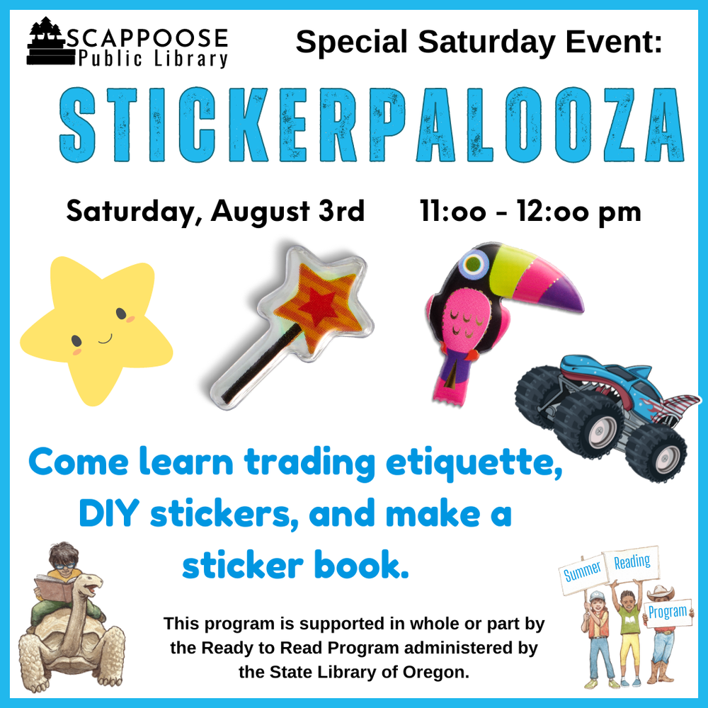 Scappoose Public Library Special Saturday Event: Stickerpalooza. Saturday, August 3rd, 11:00–12:00 PM. Come learn trading etiquette, DIY stickers, and make a sticker book. This program is supported in whole or part by the Ready to Read Program administered by the State Library of Oregon.