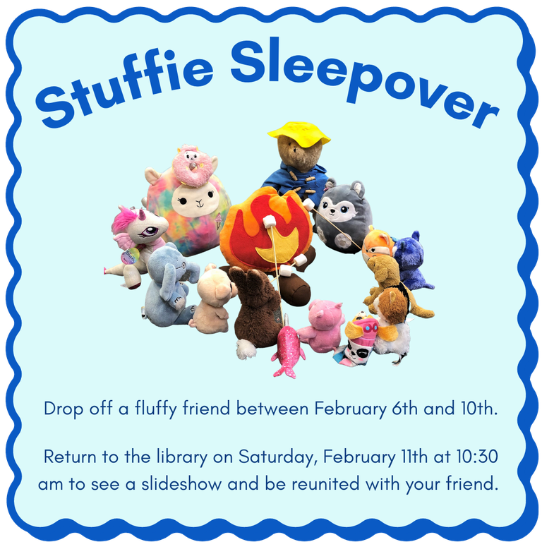 Stuffie Sleepover. Drop off a fluffy friend between February 6th and 10th.  Return to the library on Saturday, February 11th at 10:30 AM to see a slideshow and be reunited with your friend.