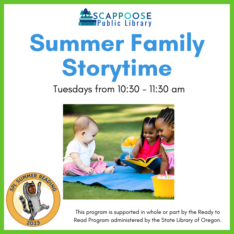 Scappoose Public Library Summer Family Storytime. Tuesdays from 10:30 to 11:30 AM. SPL Summer Reading 2023. This program is supported in whole or part by the Ready to Read Program administered by the State Library of Oregon.